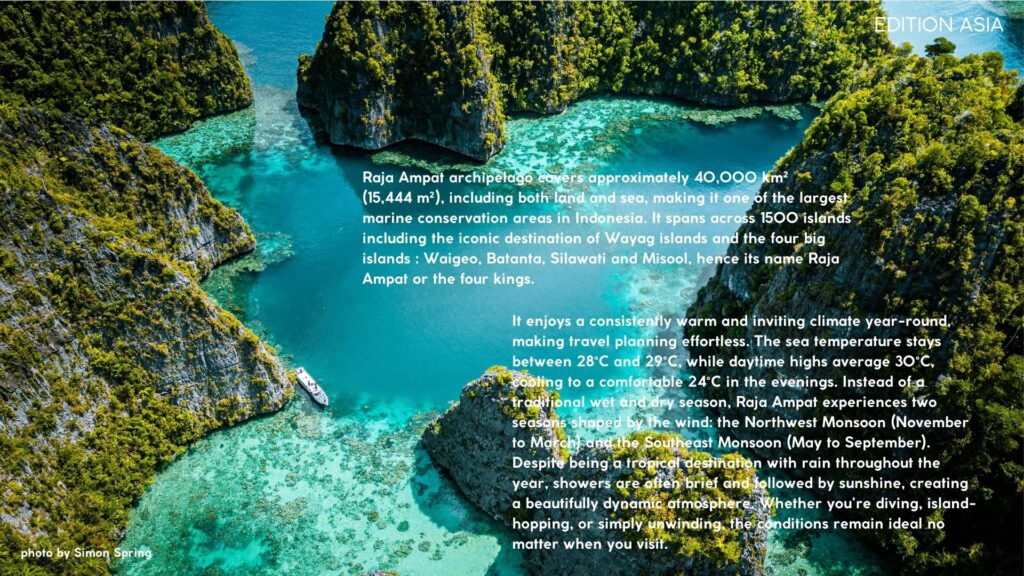 Raja Ampat archipelago covers approximately 40,000 km² (15,444 m²), including both land and sea, making it one of the largest marine conservation areas in Indonesia. It spans across 1500 islands including the iconic destination of Wayag islands and the four big islands : Waigeo, Batanta, Silawati and Misool, hence its name Raja Ampat or the four kings.  It enjoys a consistently warm and inviting climate year-round, making travel planning effortless. The sea temperature stays between 28°C and 29°C, while daytime highs average 30°C, cooling to a comfortable 24°C in the evenings. Instead of a traditional wet and dry season, Raja Ampat experiences two seasons shaped by the wind: the Northwest Monsoon (November to March) and the Southeast Monsoon (May to September). Despite being a tropical destination with rain throughout the year, showers are often brief and followed by sunshine, creating a beautifully dynamic atmosphere. Whether you're diving, island-hopping, or simply unwinding, the conditions remain ideal no matter when you visit.  ....  The people of Raja Ampat consists mainly of indigenous Papuans, who have a deep cultural and spiritual connection to the sea. Many communities rely on fishing as their primary livelihood, small-scale agriculture, and ecotourism. Traditional customs, folklore, and dances remain an essential part of daily life.